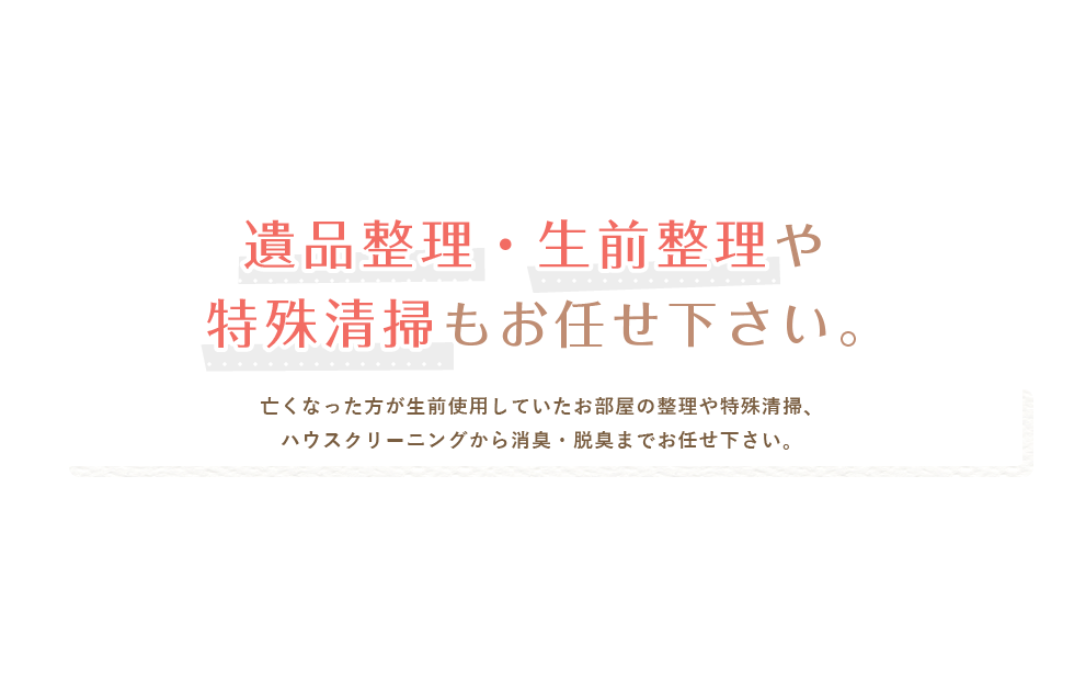 遺品整理や特殊清掃もお任せ下さい。亡くなった方が生前使用していたお部屋の整理や特殊清掃、ハウスクリーニングから消臭・脱臭までお任せ下さい。