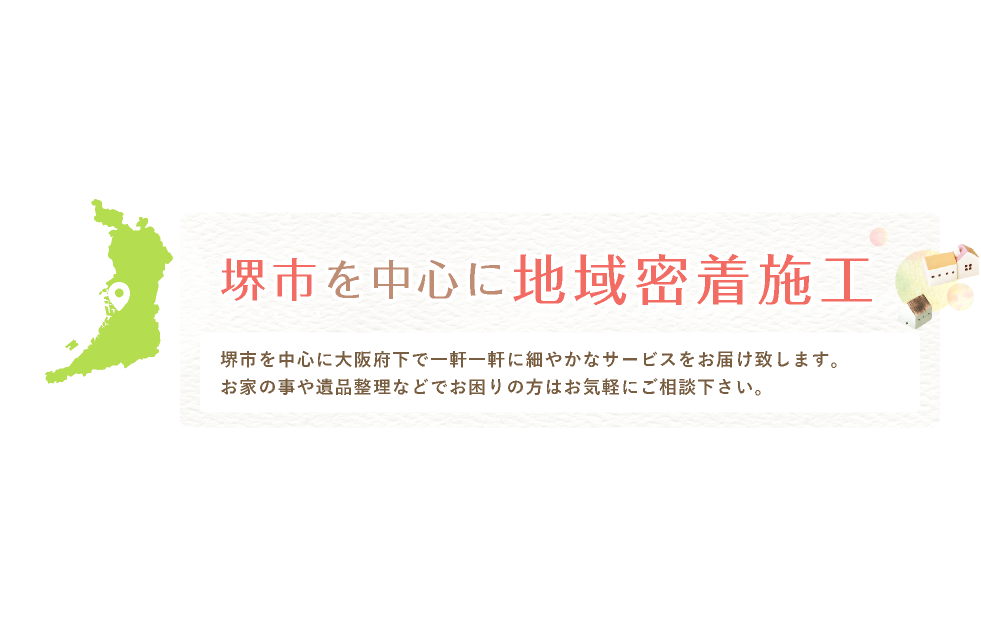 堺市を中心に地域密着施工 堺市を中心に大阪府下で一軒一軒に細やかなサービスをお届け致します。お家の事や遺品整理などでお困りの方はお気軽にご相談下さい。